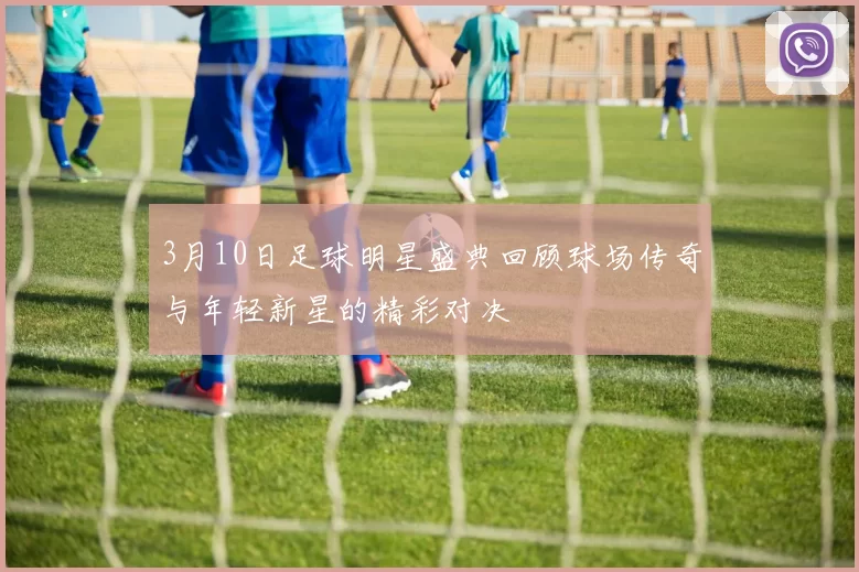 3月10日足球明星盛典回顾球场传奇与年轻新星的精彩对决