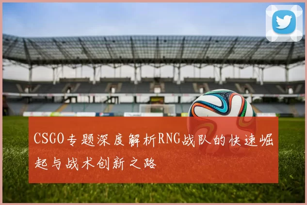 CSGO专题深度解析RNG战队的快速崛起与战术创新之路