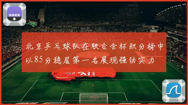北京乒乓球队在联合会杯积分榜中以85分稳居第一名展现强劲实力