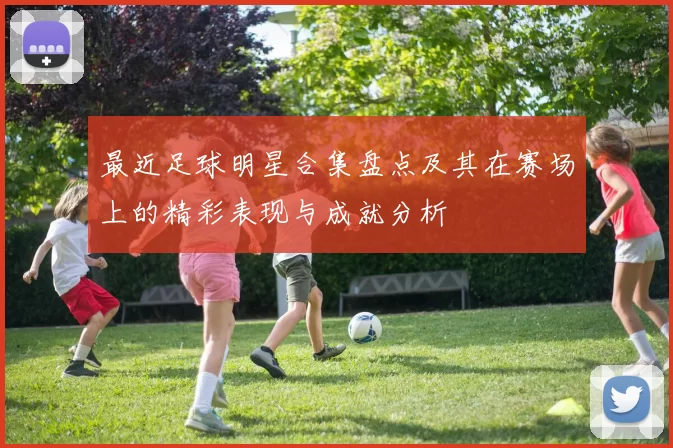 最近足球明星合集盘点及其在赛场上的精彩表现与成就分析