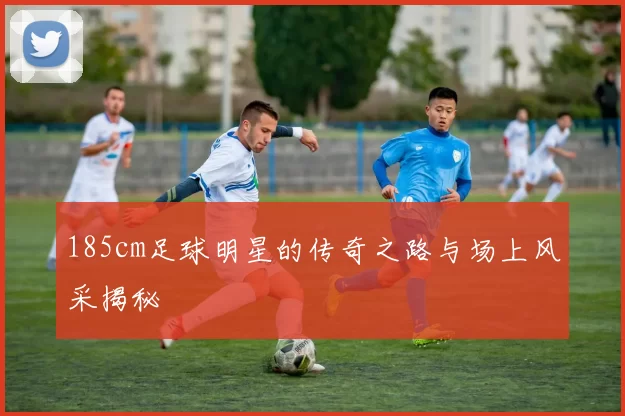 185cm足球明星的传奇之路与场上风采揭秘