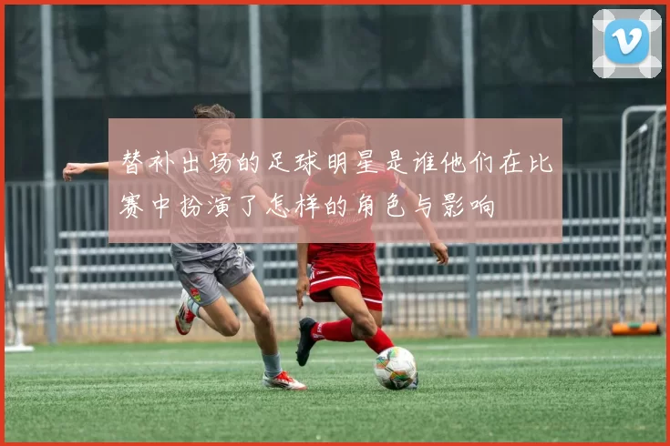 替补出场的足球明星是谁他们在比赛中扮演了怎样的角色与影响