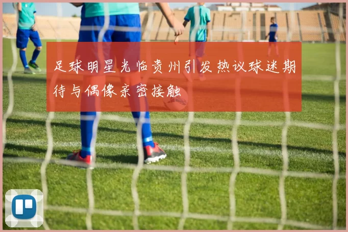 足球明星光临贵州引发热议球迷期待与偶像亲密接触