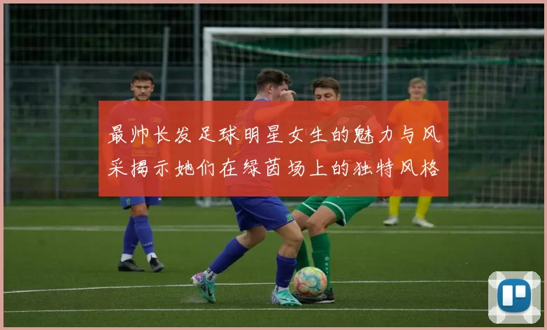 最帅长发足球明星女生的魅力与风采揭示她们在绿茵场上的独特风格与个性