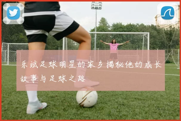 乐斌足球明星的家乡揭秘他的成长故事与足球之路