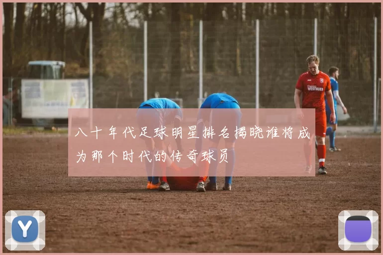 八十年代足球明星排名揭晓谁将成为那个时代的传奇球员