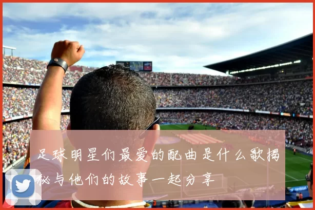 足球明星们最爱的配曲是什么歌揭秘与他们的故事一起分享