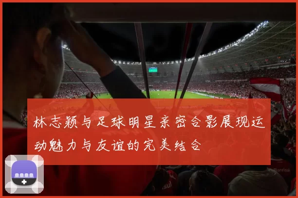 林志颖与足球明星亲密合影展现运动魅力与友谊的完美结合