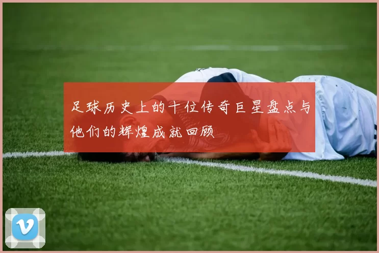 足球历史上的十位传奇巨星盘点与他们的辉煌成就回顾