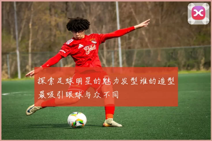 探索足球明星的魅力发型谁的造型最吸引眼球与众不同