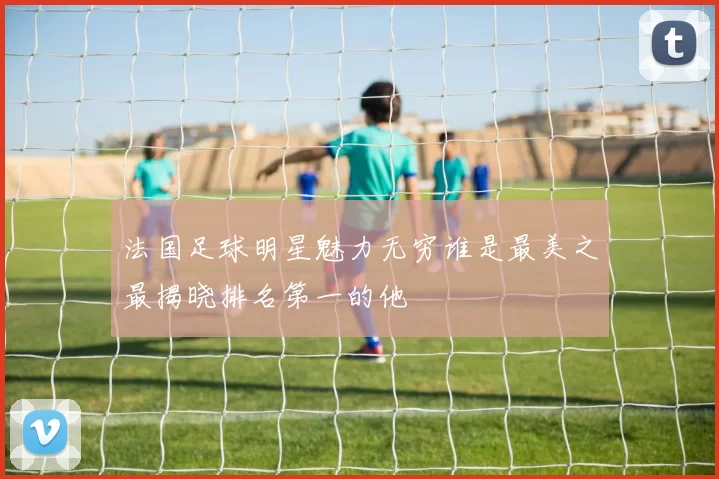 法国足球明星魅力无穷谁是最美之最揭晓排名第一的他