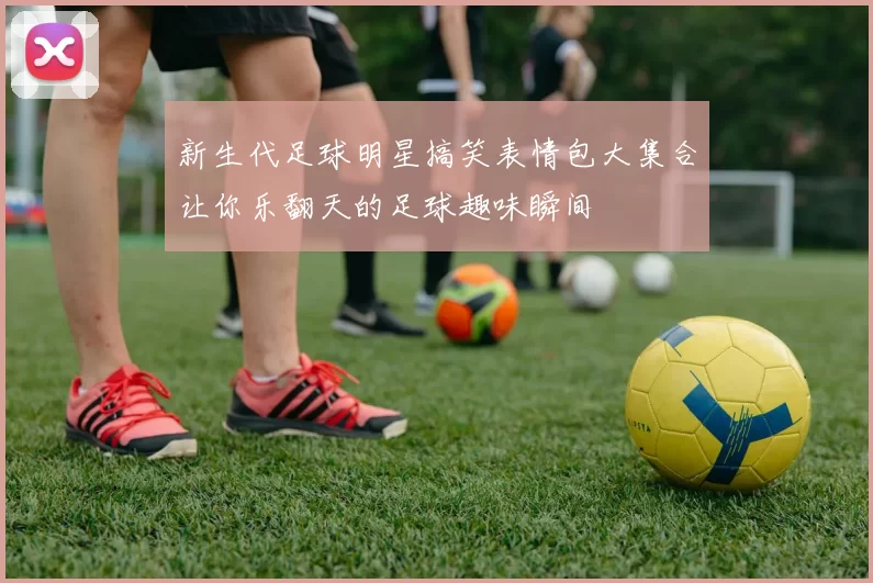 新生代足球明星搞笑表情包大集合让你乐翻天的足球趣味瞬间