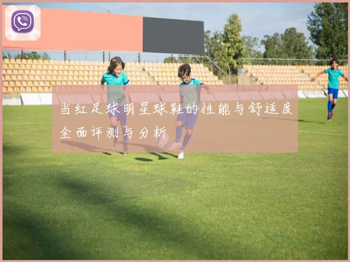 当红足球明星球鞋的性能与舒适度全面评测与分析