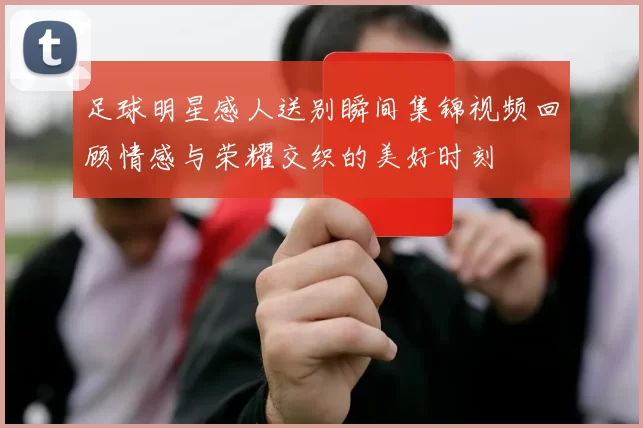 足球明星感人送别瞬间集锦视频回顾情感与荣耀交织的美好时刻