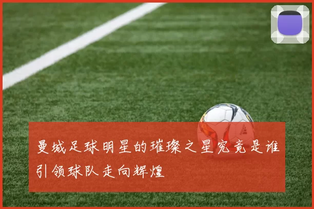 曼城足球明星的璀璨之星究竟是谁引领球队走向辉煌