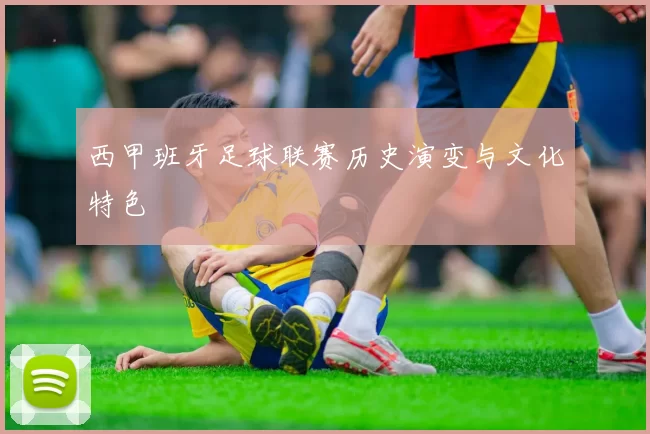 西甲班牙足球联赛历史演变与文化特色