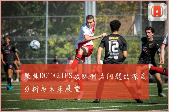 聚焦DOTA2TES战队耐力问题的深度分析与未来展望