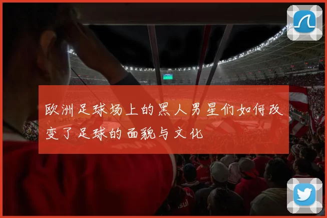 欧洲足球场上的黑人男星们如何改变了足球的面貌与文化