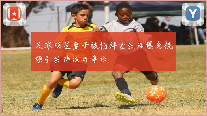 足球明星妻子被指拜金生活曝光视频引发热议与争议