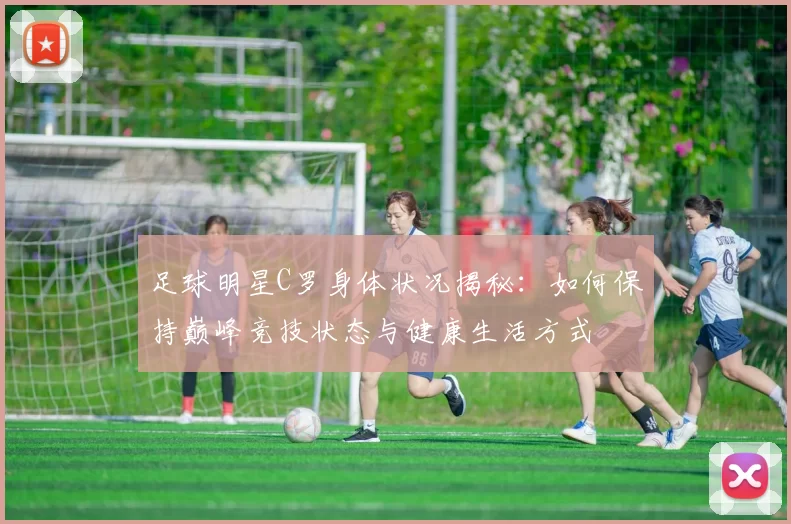 足球明星C罗身体状况揭秘：如何保持巅峰竞技状态与健康生活方式