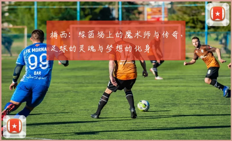 梅西：绿茵场上的魔术师与传奇，足球的灵魂与梦想的化身