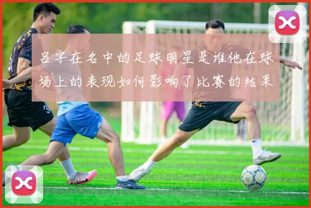 吕字在名中的足球明星是谁他在球场上的表现如何影响了比赛的结果