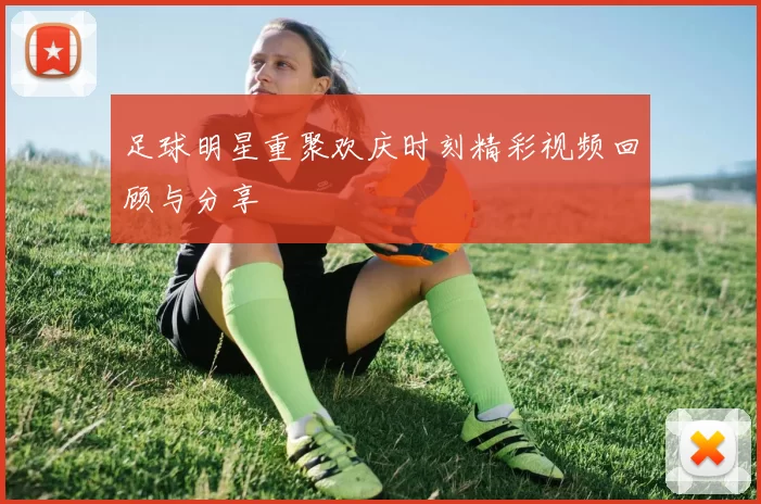 足球明星重聚欢庆时刻精彩视频回顾与分享