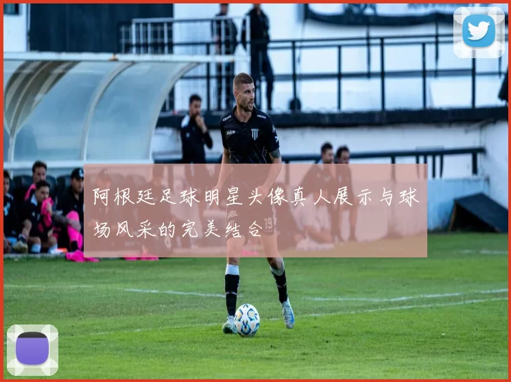 阿根廷足球明星头像真人展示与球场风采的完美结合