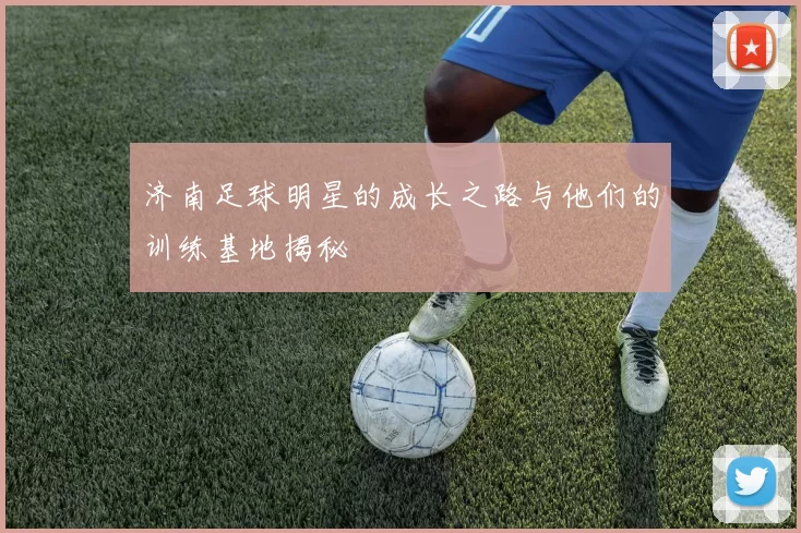 济南足球明星的成长之路与他们的训练基地揭秘