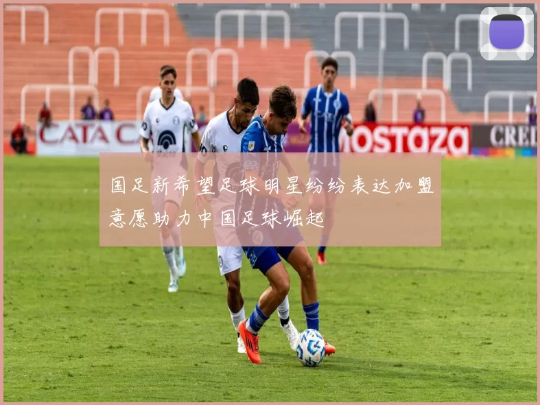 国足新希望足球明星纷纷表达加盟意愿助力中国足球崛起