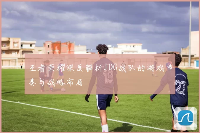 王者荣耀深度解析JDG战队的游戏节奏与战略布局
