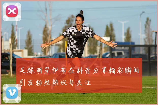 足球明星伊布在抖音分享精彩瞬间引发粉丝热议与关注