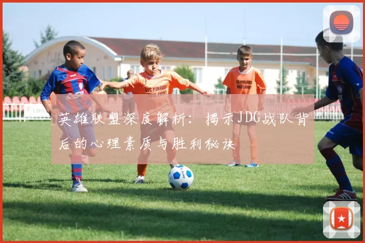 英雄联盟深度解析：揭示JDG战队背后的心理素质与胜利秘诀