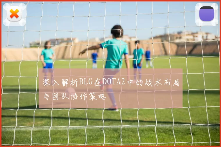 深入解析BLG在DOTA2中的战术布局与团队协作策略