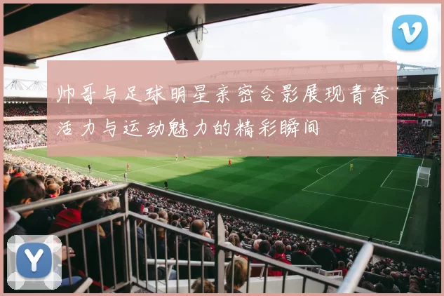 帅哥与足球明星亲密合影展现青春活力与运动魅力的精彩瞬间