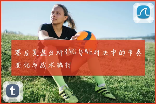 赛后复盘分析RNG与WE对决中的节奏变化与战术执行