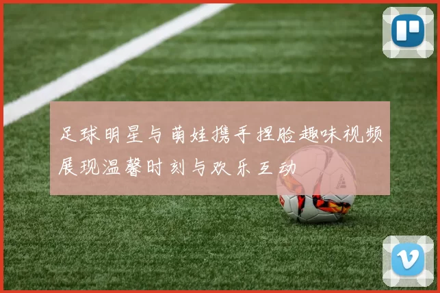 足球明星与萌娃携手捏脸趣味视频展现温馨时刻与欢乐互动