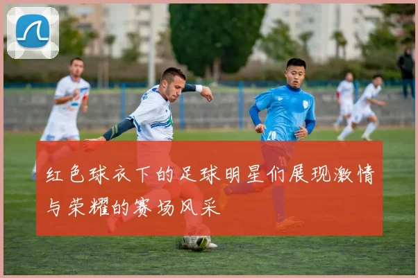 红色球衣下的足球明星们展现激情与荣耀的赛场风采