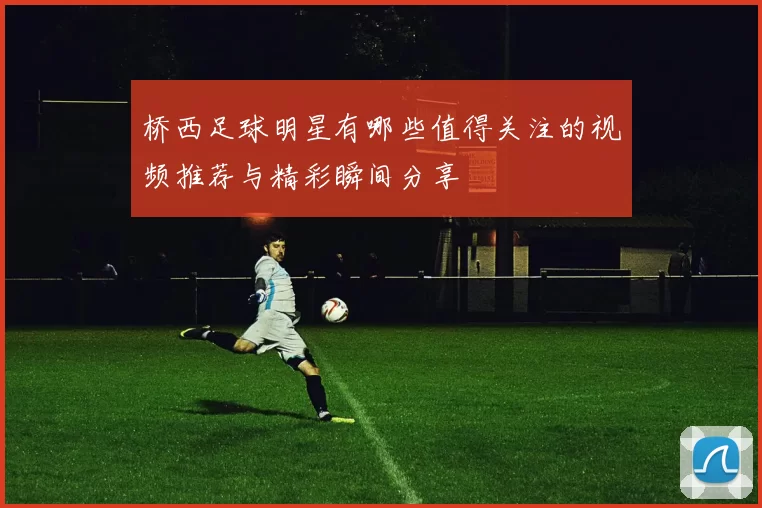 桥西足球明星有哪些值得关注的视频推荐与精彩瞬间分享