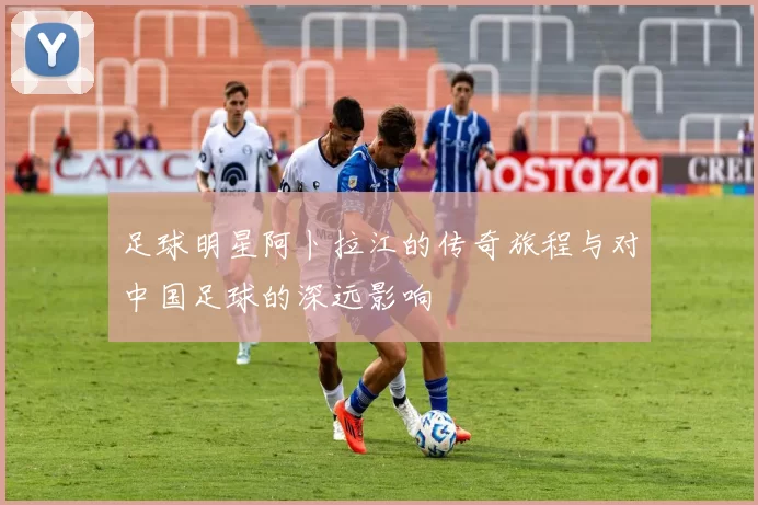 足球明星阿卜拉江的传奇旅程与对中国足球的深远影响