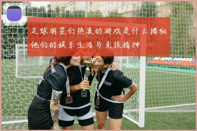 足球明星们热衷的游戏是什么揭秘他们的娱乐生活与竞技精神