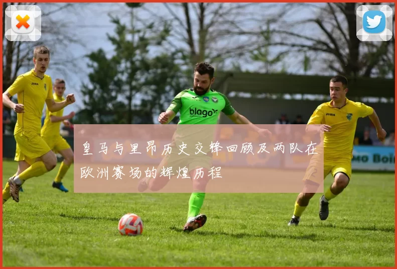 皇马与里昂历史交锋回顾及两队在欧洲赛场的辉煌历程