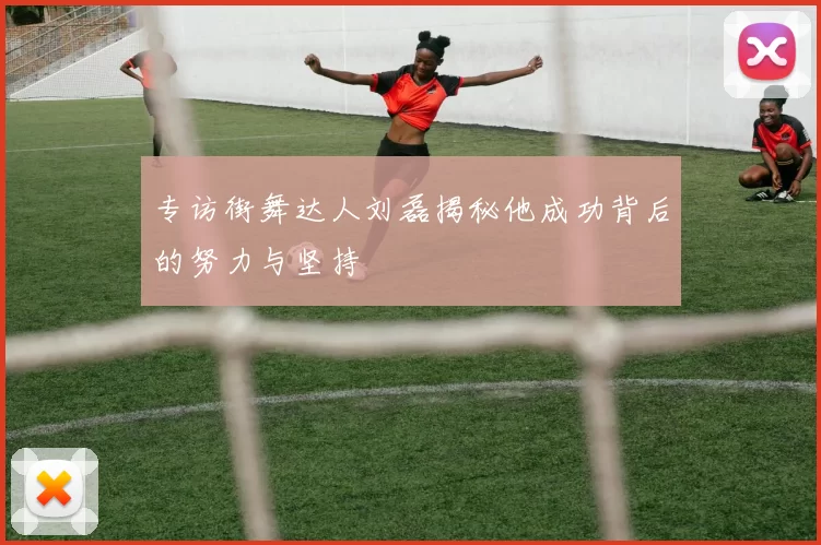 专访街舞达人刘磊揭秘他成功背后的努力与坚持