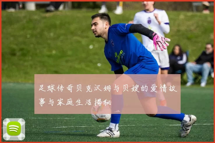 足球传奇贝克汉姆与贝嫂的爱情故事与家庭生活揭秘