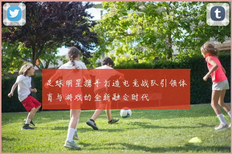 足球明星携手打造电竞战队引领体育与游戏的全新融合时代