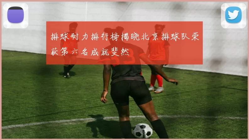 排球耐力排行榜揭晓北京排球队荣获第六名成就斐然